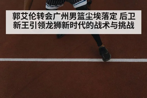 郭艾伦转会广州男篮尘埃落定 后卫新王引领龙狮新时代的战术与挑战