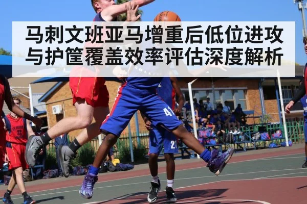 马刺文班亚马增重后低位进攻与护筐覆盖效率评估深度解析